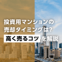 投資用マンションの売却タイミングは？高く売るコツを解説